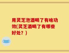 用灵芝泡酒喝了有啥功效(灵芝酒喝了有哪些好处？)