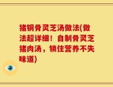 猪铜骨灵芝汤做法(做法超详细！自制骨灵芝猪肉汤，锁住营养不失味道)