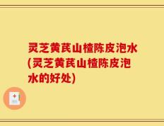 灵芝黄芪山楂陈皮泡水(灵芝黄芪山楂陈皮泡水的好处)