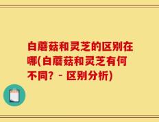 白蘑菇和灵芝的区别在哪(白蘑菇和灵芝有何不同？- 区别分析)