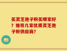 买灵芝孢子粉买哪家好？推荐几家优质灵芝孢子粉供应商？