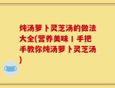 炖汤萝卜灵芝汤的做法大全(营养美味丨手把手教你炖汤萝卜灵芝汤)
