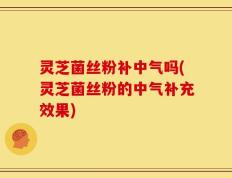 灵芝菌丝粉补中气吗(灵芝菌丝粉的中气补充效果)