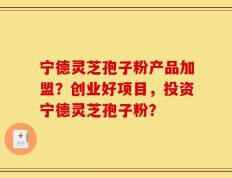 宁德灵芝孢子粉产品加盟？创业好项目，投资宁德灵芝孢子粉？
