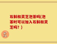 石斛和灵芝泡茶吗(泡茶时可以加入石斛和灵芝吗？)
