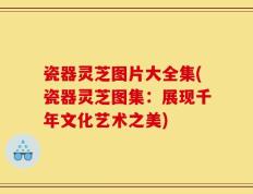瓷器灵芝图片大全集(瓷器灵芝图集：展现千年文化艺术之美)