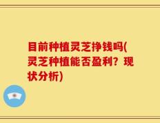 目前种植灵芝挣钱吗(灵芝种植能否盈利？现状分析)