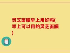 灵芝面膜早上用好吗(早上可以用的灵芝面膜)
