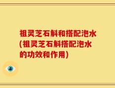 祖灵芝石斛和搭配泡水(祖灵芝石斛搭配泡水的功效和作用)