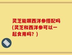 灵芝能跟西洋参搭配吗(灵芝和西洋参可以一起食用吗？)