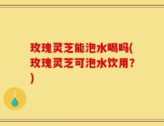 玫瑰灵芝能泡水喝吗(玫瑰灵芝可泡水饮用？)