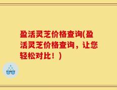 盈活灵芝价格查询(盈活灵芝价格查询，让您轻松对比！)
