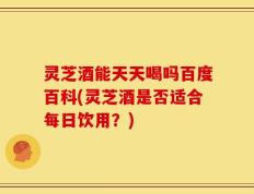 灵芝酒能天天喝吗百度百科(灵芝酒是否适合每日饮用？)