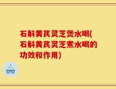 石斛黄芪灵芝煲水喝(石斛黄芪灵芝煮水喝的功效和作用)