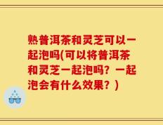 熟普洱茶和灵芝可以一起泡吗(可以将普洱茶和灵芝一起泡吗？一起泡会有什么效果？)