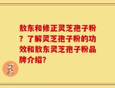 敖东和修正灵芝孢子粉？了解灵芝孢子粉的功效和敖东灵芝孢子粉品牌介绍？