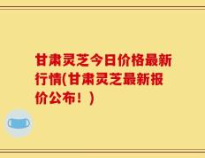 甘肃灵芝今日价格最新行情(甘肃灵芝最新报价公布！)