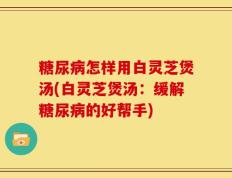 糖尿病怎样用白灵芝煲汤(白灵芝煲汤：缓解糖尿病的好帮手)