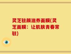 灵芝驻颜滋养面膜(灵芝面膜：让肌肤青春常驻)