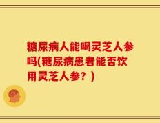 糖尿病人能喝灵芝人参吗(糖尿病患者能否饮用灵芝人参？)