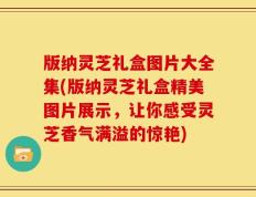 版纳灵芝礼盒图片大全集(版纳灵芝礼盒精美图片展示，让你感受灵芝香气满溢的惊艳)