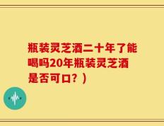 瓶装灵芝酒二十年了能喝吗20年瓶装灵芝酒是否可口？)