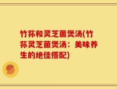竹荪和灵芝菌煲汤(竹荪灵芝菌煲汤：美味养生的绝佳搭配)