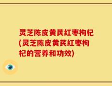 灵芝陈皮黄芪红枣枸杞(灵芝陈皮黄芪红枣枸杞的营养和功效)
