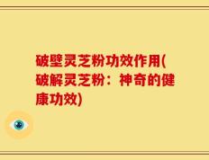 破壁灵芝粉功效作用(破解灵芝粉：神奇的健康功效)
