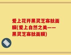 爱上花开黑灵芝寡肽面膜(爱上自然之美——黑灵芝寡肽面膜)