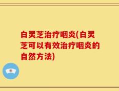 白灵芝治疗咽炎(白灵芝可以有效治疗咽炎的自然方法)
