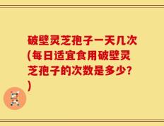 破壁灵芝孢子一天几次(每日适宜食用破壁灵芝孢子的次数是多少？)