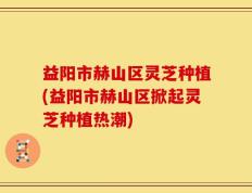 益阳市赫山区灵芝种植(益阳市赫山区掀起灵芝种植热潮)
