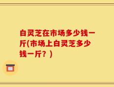 白灵芝在市场多少钱一斤(市场上白灵芝多少钱一斤？)