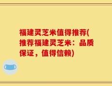 福建灵芝米值得推荐(推荐福建灵芝米：品质保证，值得信赖)