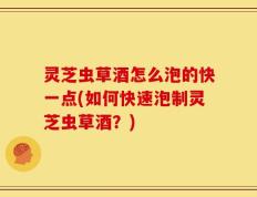 灵芝虫草酒怎么泡的快一点(如何快速泡制灵芝虫草酒？)