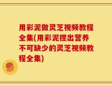 用彩泥做灵芝视频教程全集(用彩泥捏出营养不可缺少的灵芝视频教程全集)