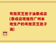 粤微灵芝孢子油泰成店(泰成店现推荐广州本地生产的粤微灵芝孢子油)