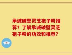 承诚破壁灵芝孢子粉推荐？了解承诚破壁灵芝孢子粉的功效和推荐？