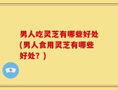 男人吃灵芝有哪些好处(男人食用灵芝有哪些好处？)