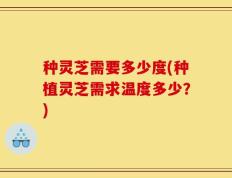 种灵芝需要多少度(种植灵芝需求温度多少？)