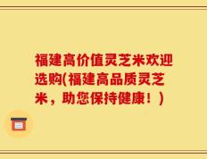 福建高价值灵芝米欢迎选购(福建高品质灵芝米，助您保持健康！)
