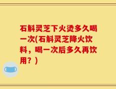石斛灵芝下火烫多久喝一次(石斛灵芝降火饮料，喝一次后多久再饮用？)