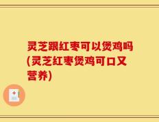 灵芝跟红枣可以煲鸡吗(灵芝红枣煲鸡可口又营养)