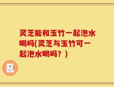 灵芝能和玉竹一起泡水喝吗(灵芝与玉竹可一起泡水喝吗？)
