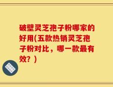 破壁灵芝孢子粉哪家的好用(五款热销灵芝孢子粉对比，哪一款最有效？)