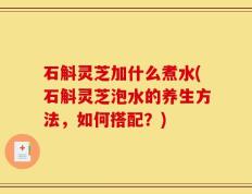 石斛灵芝加什么煮水(石斛灵芝泡水的养生方法，如何搭配？)