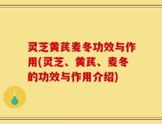 灵芝黄芪麦冬功效与作用(灵芝、黄芪、麦冬的功效与作用介绍)