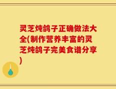 灵芝炖鸽子正确做法大全(制作营养丰富的灵芝炖鸽子完美食谱分享)