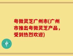 粤微灵芝广州市(广州市推出粤微灵芝产品，受到热烈欢迎)